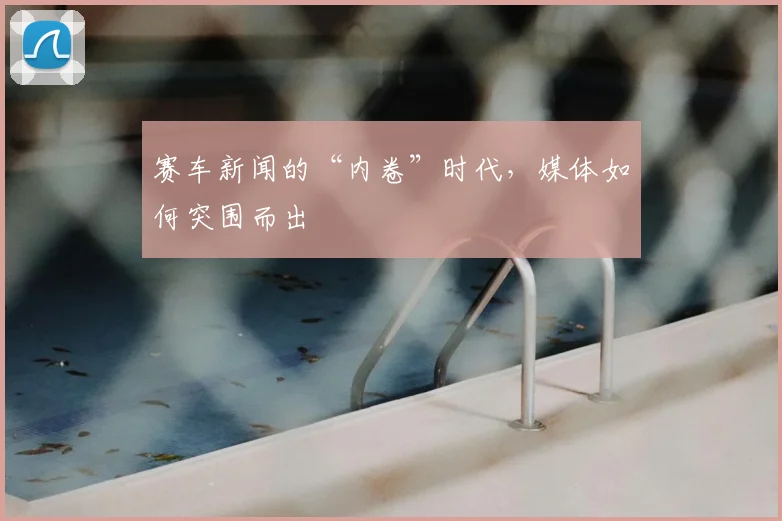 赛车新闻的“内卷”时代，媒体如何突围而出