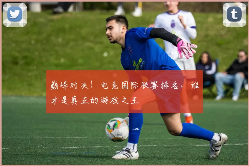 巅峰对决!电竞国际联赛排名,谁才是真正的游戏之王