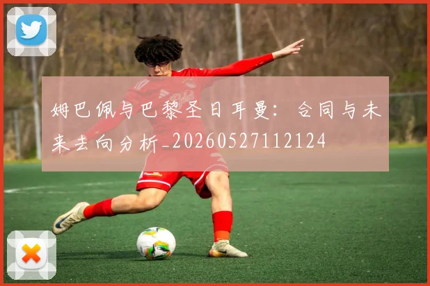 姆巴佩与巴黎圣日耳曼：合同与未来去向分析_20260527112124