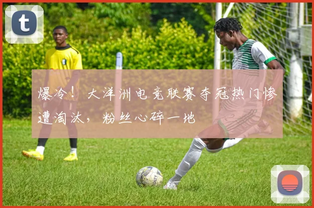 爆冷！大洋洲电竞联赛夺冠热门惨遭淘汰，粉丝心碎一地
