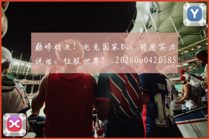 巅峰对决！电竞国家队，将用实力说话，征服世界！_20260604203858_20260707150018