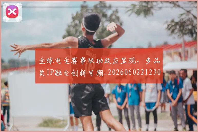全球电竞赛事联动效应显现，多品类IP融合创新可期_20260602212303_20260707012130