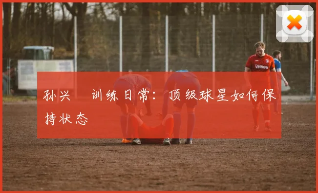 孙兴慜训练日常：顶级球星如何保持状态