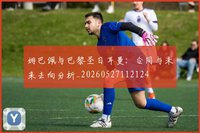 姆巴佩与巴黎圣日耳曼:合同与未来去向分析_20260527112124