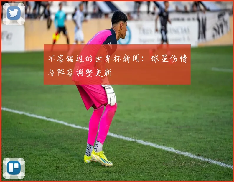 不容错过的世界杯新闻：球星伤情与阵容调整更新