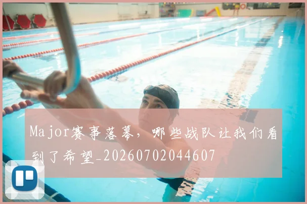 Major赛事落幕，哪些战队让我们看到了希望_20260702044607