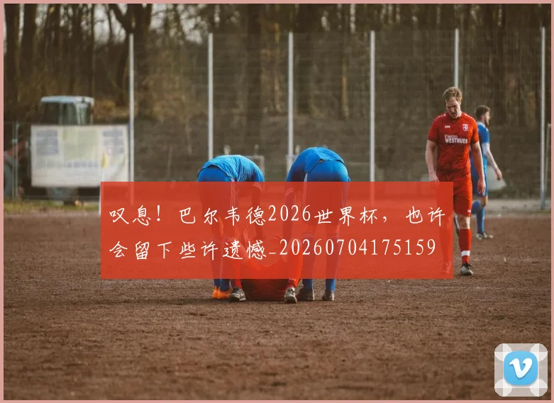 叹息!巴尔韦德2026世界杯,也许会留下些许遗憾_20260704175159