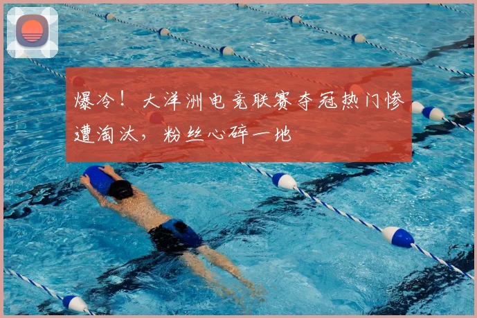 爆冷！大洋洲电竞联赛夺冠热门惨遭淘汰，粉丝心碎一地