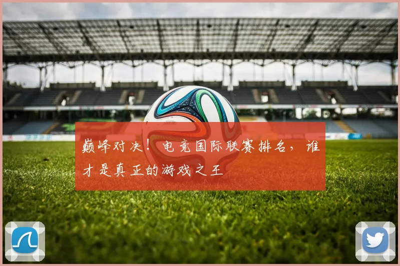 巅峰对决！电竞国际联赛排名，谁才是真正的游戏之王