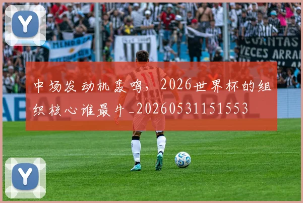 中场发动机轰鸣，2026世界杯的组织核心谁最牛_20260531151553
