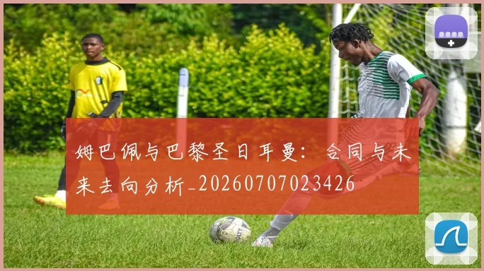 姆巴佩与巴黎圣日耳曼:合同与未来去向分析_20260707023426