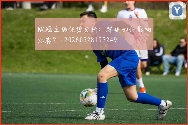 欧冠主场优势分析：球迷如何影响比赛？_20260528193249