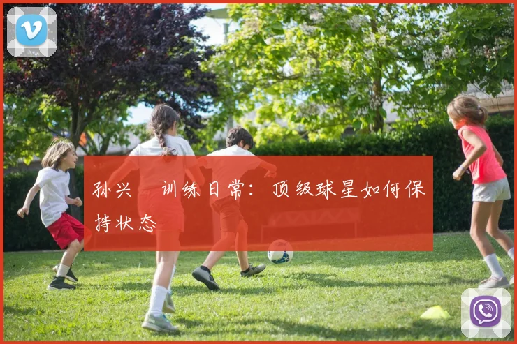 孙兴慜训练日常：顶级球星如何保持状态