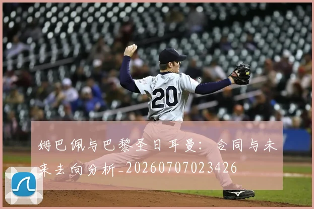 姆巴佩与巴黎圣日耳曼：合同与未来去向分析_20260707023426